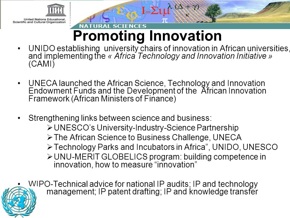 Promoting Innovation UNIDO establishing university chairs of innovation in African universities, and implementing the « Africa Technology and Innovation Initiative » (CAMI) UNECA launched the African Science, Technology and Innovation Endowment Funds and the Development of the African Innovation Framework (African Ministers of Finance) Strengthening links between science and business:  UNESCO’s University-Industry-Science Partnership  The African Science to Business Challenge, UNECA  Technology Parks and Incubators in Africa , UNIDO, UNESCO  UNU-MERIT GLOBELICS program: building competence in innovation, how to measure innovation WIPO-Technical advice for national IP audits; IP and technology management; IP patent drafting; IP and knowledge transfer