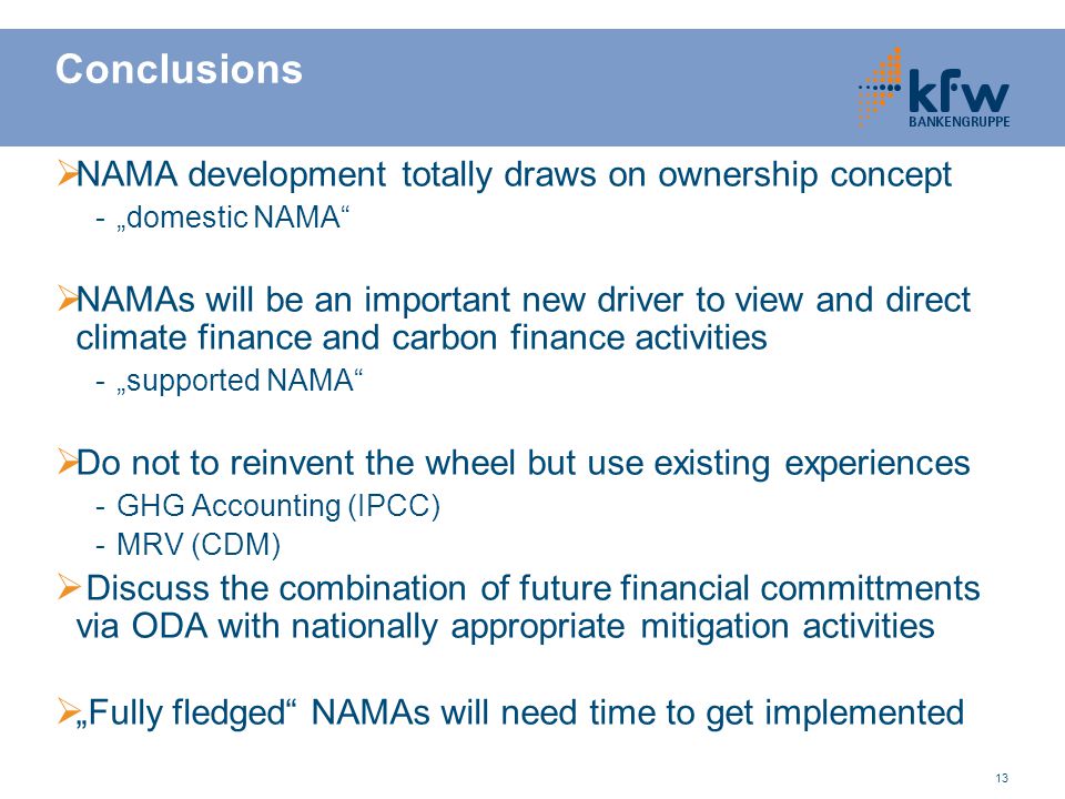 13 Conclusions  NAMA development totally draws on ownership concept -„domestic NAMA  NAMAs will be an important new driver to view and direct climate finance and carbon finance activities -„supported NAMA  Do not to reinvent the wheel but use existing experiences -GHG Accounting (IPCC) -MRV (CDM)  Discuss the combination of future financial committments via ODA with nationally appropriate mitigation activities  „Fully fledged NAMAs will need time to get implemented