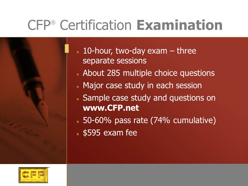 10-hour, two-day exam – three separate sessions About 285 multiple choice questions Major case study in each session Sample case study and questions on % pass rate (74% cumulative) $595 exam fee CFP ® Certification Examination