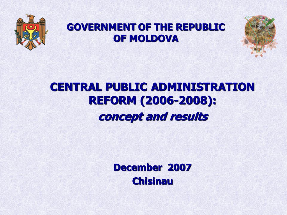 GOVERNMENT OF THE REPUBLIC OF MOLDOVA CENTRAL PUBLIC ADMINISTRATION REFORM ( ): concept and results December 2007 Chisinau