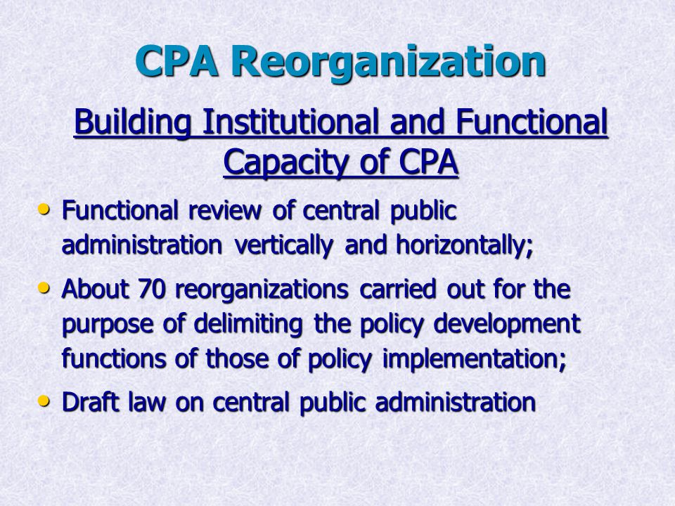 Building Institutional and Functional Capacity of CPA Functional review of central public administration vertically and horizontally; Functional review of central public administration vertically and horizontally; About 70 reorganizations carried out for the purpose of delimiting the policy development functions of those of policy implementation; About 70 reorganizations carried out for the purpose of delimiting the policy development functions of those of policy implementation; Draft law on central public administration Draft law on central public administration CPA Reorganization
