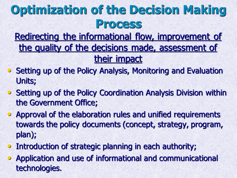 Optimization of the Decision Making Process Setting up of the Policy Analysis, Monitoring and Evaluation Units; Setting up of the Policy Analysis, Monitoring and Evaluation Units; Setting up of the Policy Coordination Analysis Division within the Government Office; Setting up of the Policy Coordination Analysis Division within the Government Office; Approval of the elaboration rules and unified requirements towards the policy documents (concept, strategy, program, plan); Approval of the elaboration rules and unified requirements towards the policy documents (concept, strategy, program, plan); Introduction of strategic planning in each authority; Introduction of strategic planning in each authority; Application and use of informational and communicational technologies.