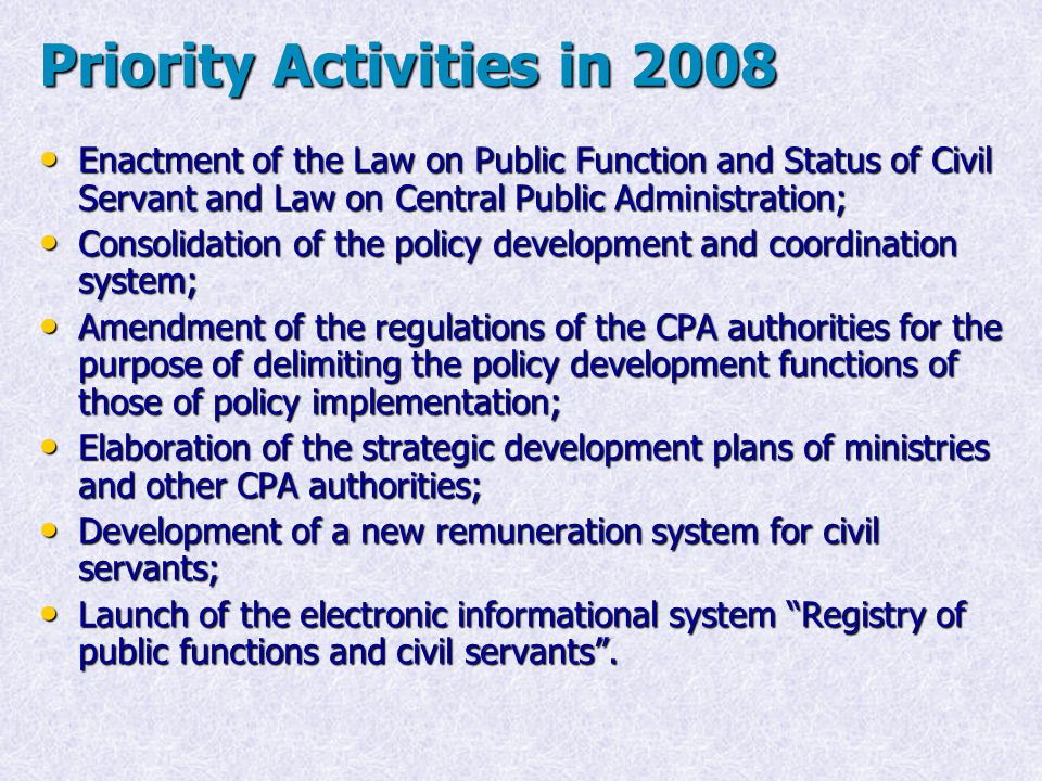 Priority Activities in 2008 Enactment of the Law on Public Function and Status of Civil Servant and Law on Central Public Administration; Enactment of the Law on Public Function and Status of Civil Servant and Law on Central Public Administration; Consolidation of the policy development and coordination system; Consolidation of the policy development and coordination system; Amendment of the regulations of the CPA authorities for the purpose of delimiting the policy development functions of those of policy implementation; Amendment of the regulations of the CPA authorities for the purpose of delimiting the policy development functions of those of policy implementation; Elaboration of the strategic development plans of ministries and other CPA authorities; Elaboration of the strategic development plans of ministries and other CPA authorities; Development of a new remuneration system for civil servants; Development of a new remuneration system for civil servants; Launch of the electronic informational system Registry of public functions and civil servants .