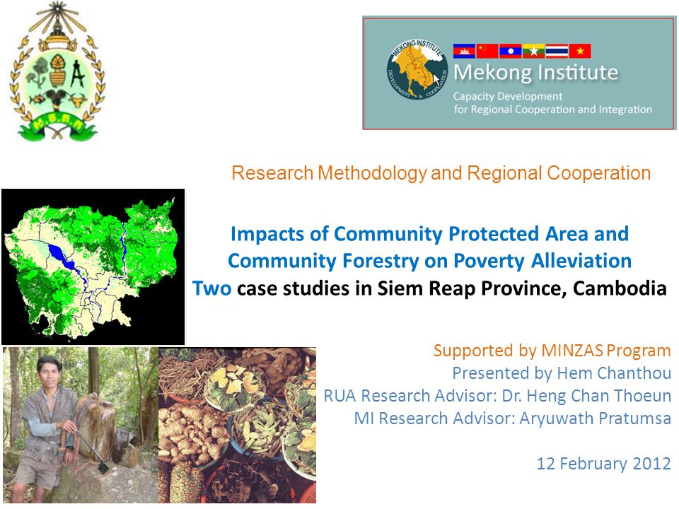 Impacts of Community Protected Area and Community Forestry on Poverty Alleviation Two case studies in Siem Reap Province, Cambodia Supported by MINZAS Program Presented by Hem Chanthou RUA Research Advisor: Dr.