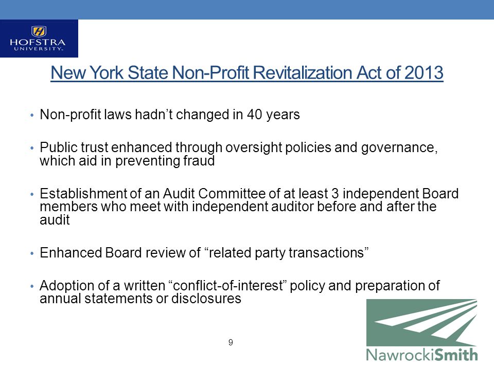 New York State Non-Profit Revitalization Act of 2013 Non-profit laws hadn’t changed in 40 years Public trust enhanced through oversight policies and governance, which aid in preventing fraud Establishment of an Audit Committee of at least 3 independent Board members who meet with independent auditor before and after the audit Enhanced Board review of related party transactions Adoption of a written conflict-of-interest policy and preparation of annual statements or disclosures 9