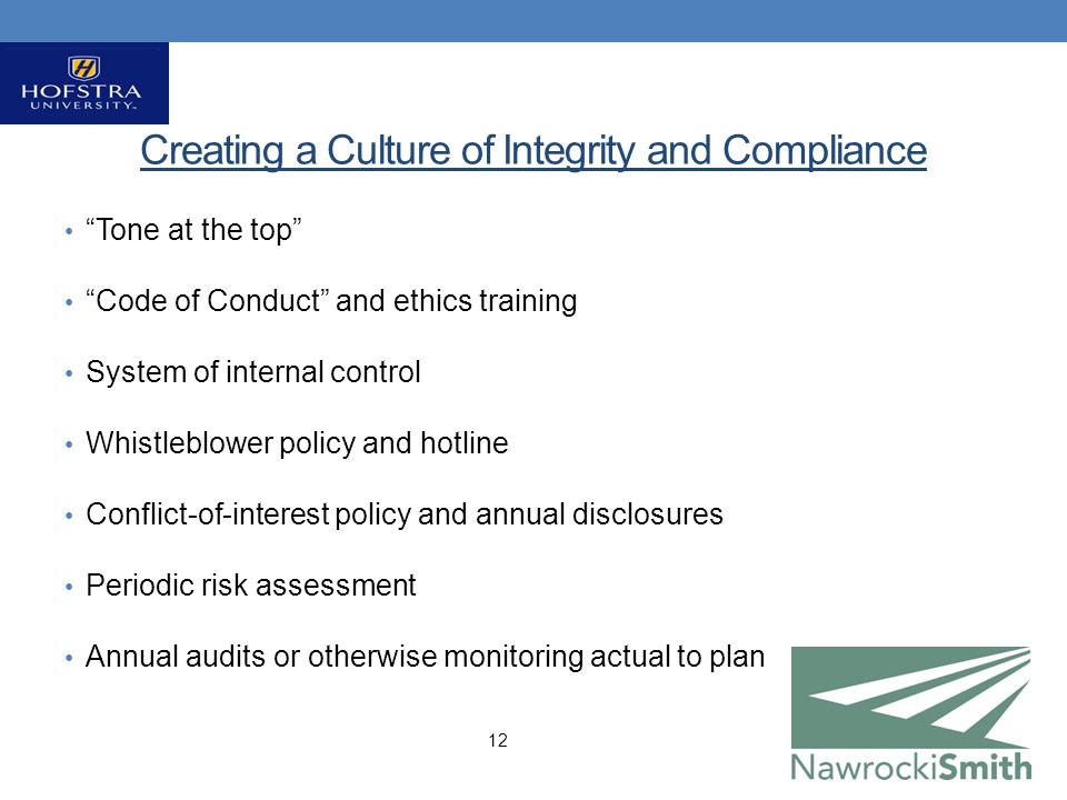 Creating a Culture of Integrity and Compliance Tone at the top Code of Conduct and ethics training System of internal control Whistleblower policy and hotline Conflict-of-interest policy and annual disclosures Periodic risk assessment Annual audits or otherwise monitoring actual to plan 12