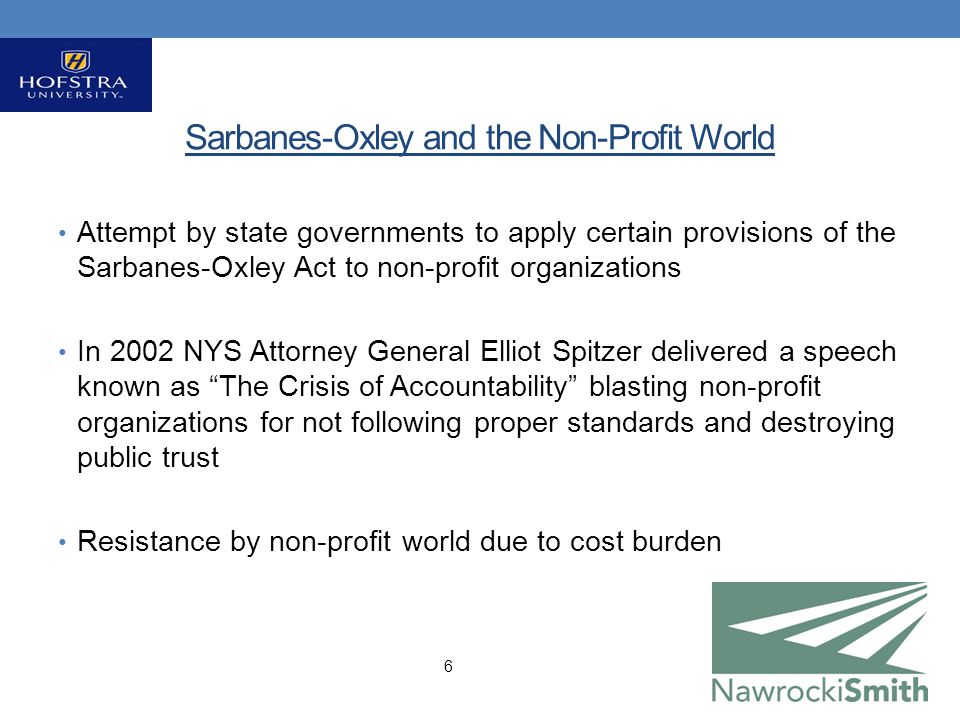 Sarbanes-Oxley and the Non-Profit World Attempt by state governments to apply certain provisions of the Sarbanes-Oxley Act to non-profit organizations In 2002 NYS Attorney General Elliot Spitzer delivered a speech known as The Crisis of Accountability blasting non-profit organizations for not following proper standards and destroying public trust Resistance by non-profit world due to cost burden 6