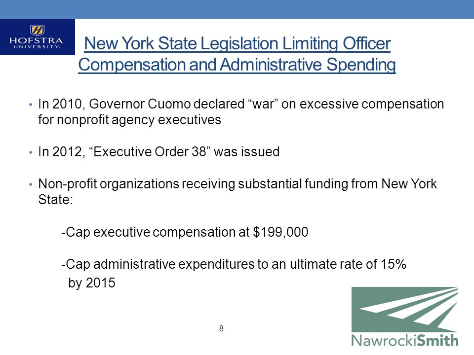 New York State Legislation Limiting Officer Compensation and Administrative Spending In 2010, Governor Cuomo declared war on excessive compensation for nonprofit agency executives In 2012, Executive Order 38 was issued Non-profit organizations receiving substantial funding from New York State: -Cap executive compensation at $199,000 -Cap administrative expenditures to an ultimate rate of 15% by