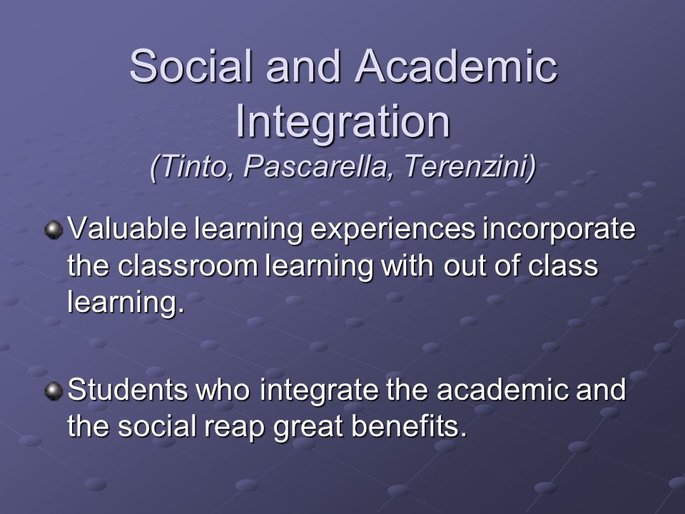 Social and Academic Integration (Tinto, Pascarella, Terenzini) Valuable learning experiences incorporate the classroom learning with out of class learning.