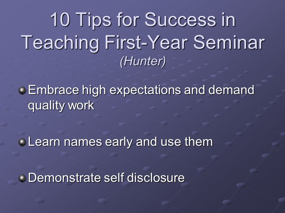10 Tips for Success in Teaching First-Year Seminar (Hunter) Embrace high expectations and demand quality work Learn names early and use them Demonstrate self disclosure