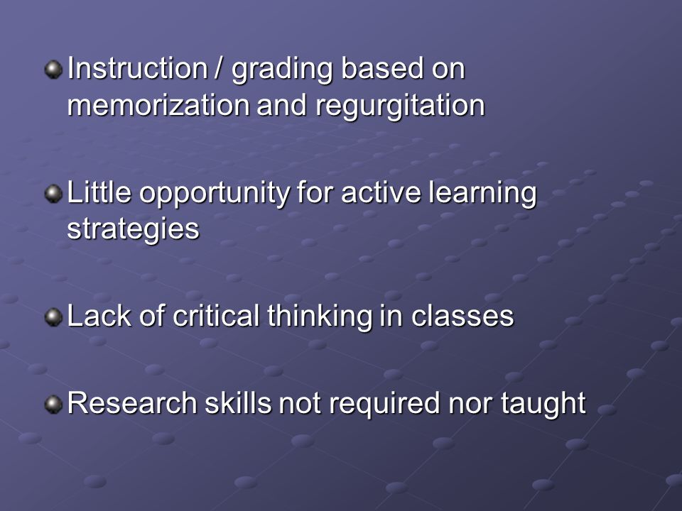 Instruction / grading based on memorization and regurgitation Little opportunity for active learning strategies Lack of critical thinking in classes Research skills not required nor taught