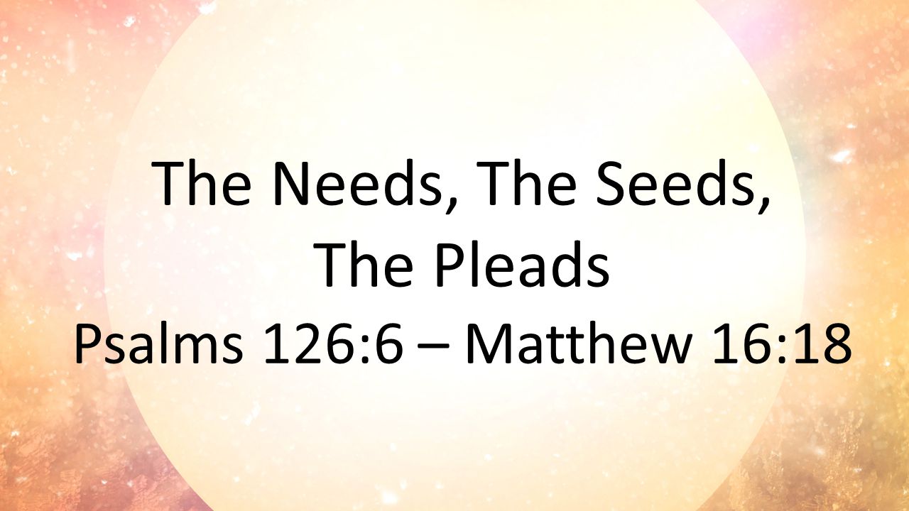 The Needs, The Seeds, The Pleads Psalms 126:6 – Matthew 16:18