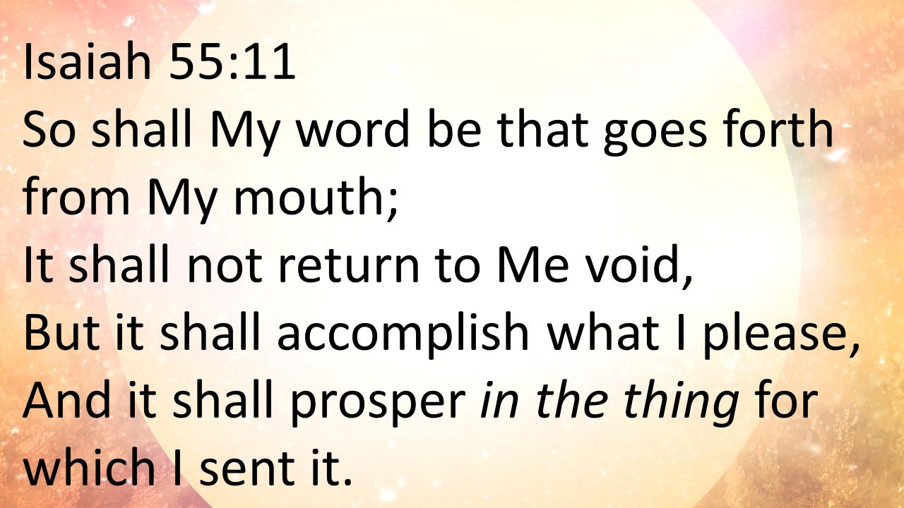 Isaiah 55:11 So shall My word be that goes forth from My mouth; It shall not return to Me void, But it shall accomplish what I please, And it shall prosper in the thing for which I sent it.