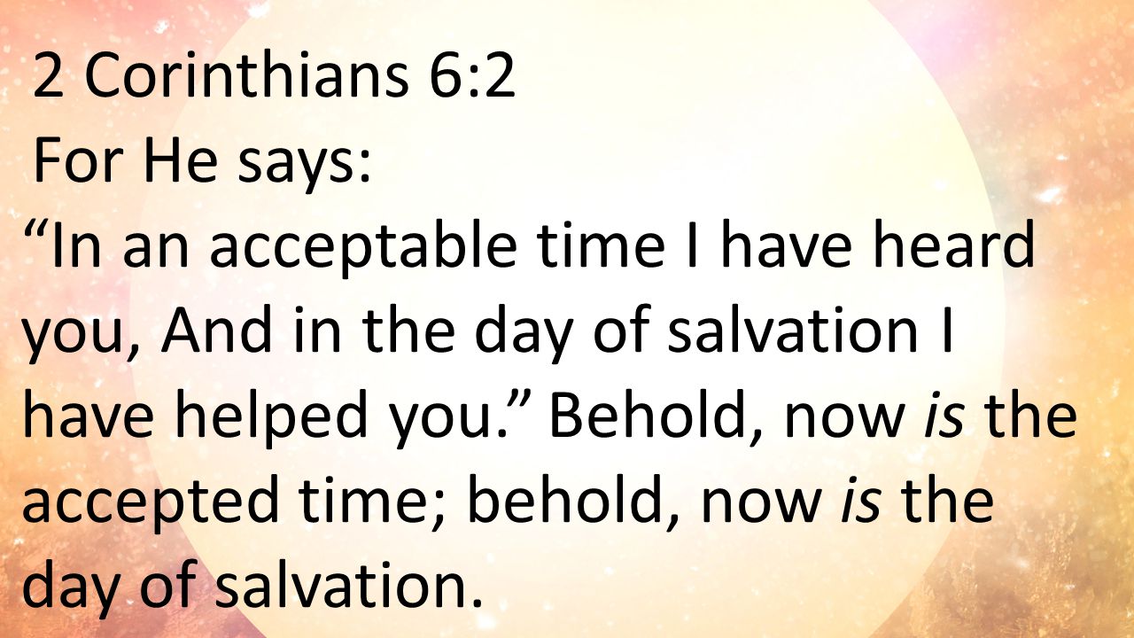 2 Corinthians 6:2 For He says: In an acceptable time I have heard you, And in the day of salvation I have helped you. Behold, now is the accepted time; behold, now is the day of salvation.