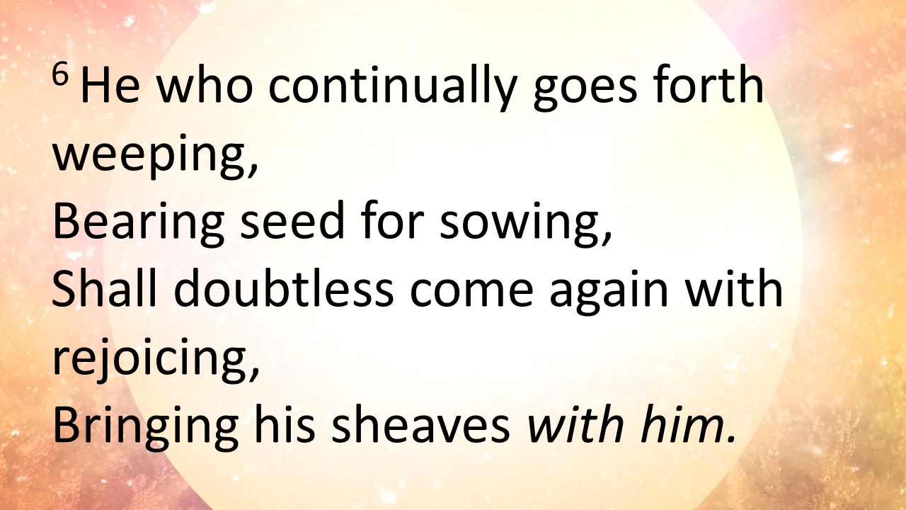 6 He who continually goes forth weeping, Bearing seed for sowing, Shall doubtless come again with rejoicing, Bringing his sheaves with him.