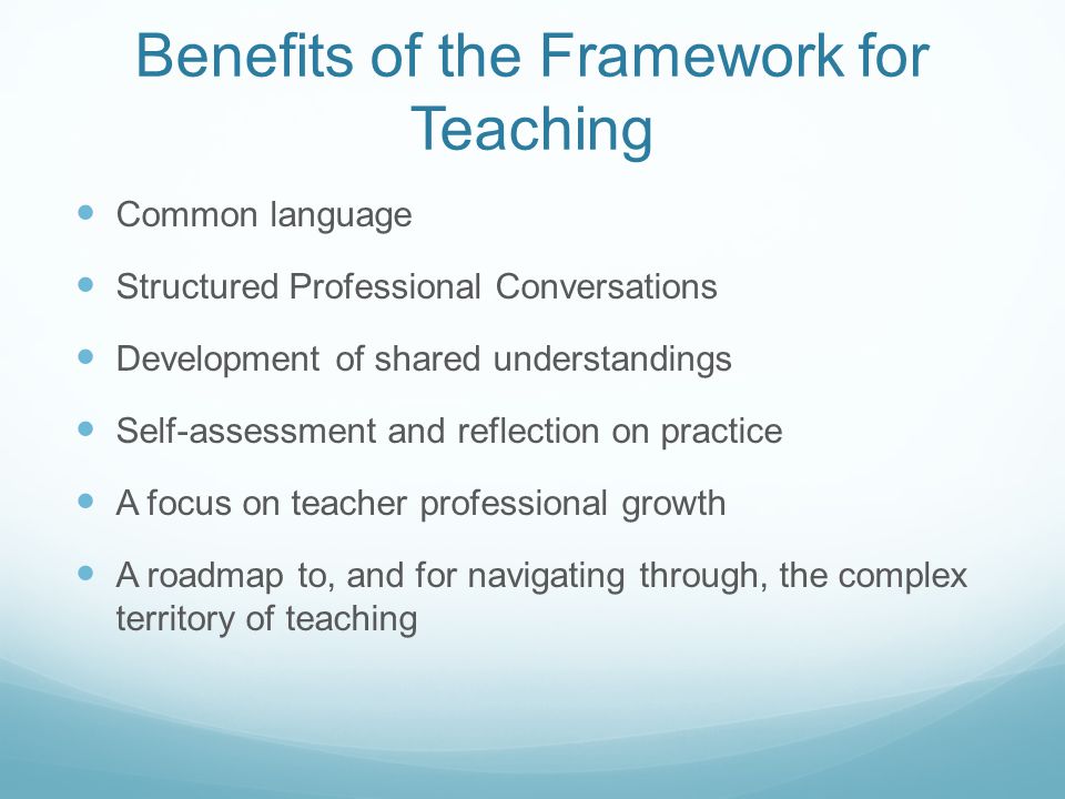 Benefits of the Framework for Teaching Common language Structured Professional Conversations Development of shared understandings Self-assessment and reflection on practice A focus on teacher professional growth A roadmap to, and for navigating through, the complex territory of teaching