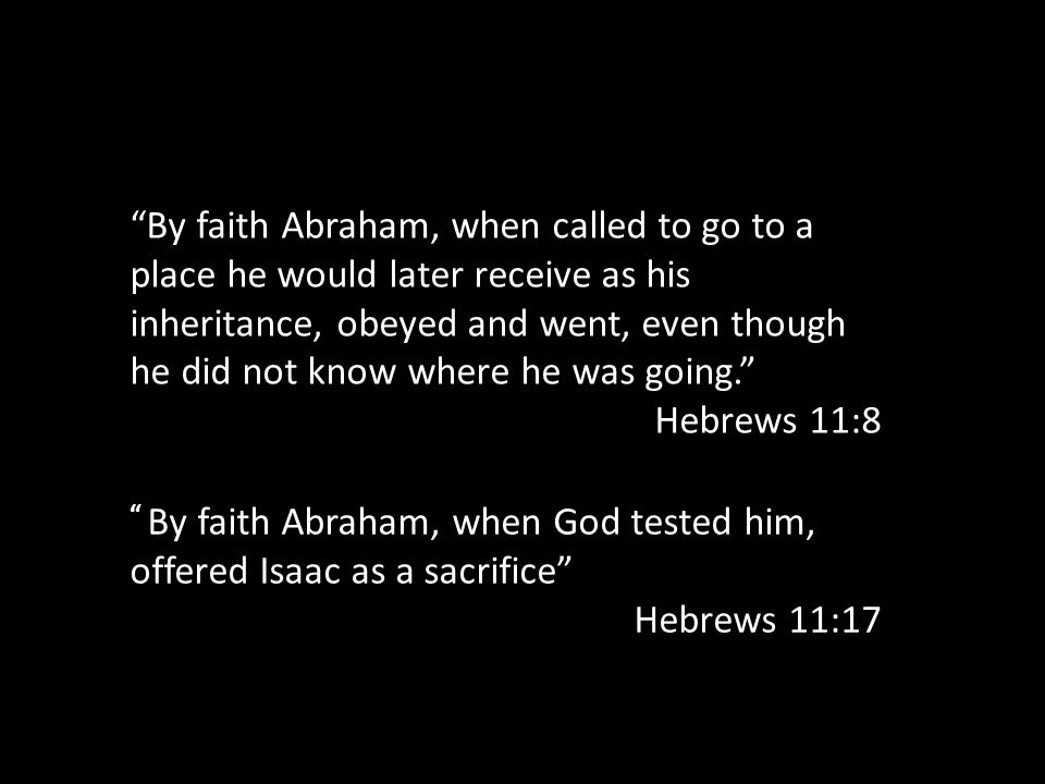 By faith Abraham, when called to go to a place he would later receive as his inheritance, obeyed and went, even though he did not know where he was going. Hebrews 11:8 By faith Abraham, when God tested him, offered Isaac as a sacrifice Hebrews 11:17