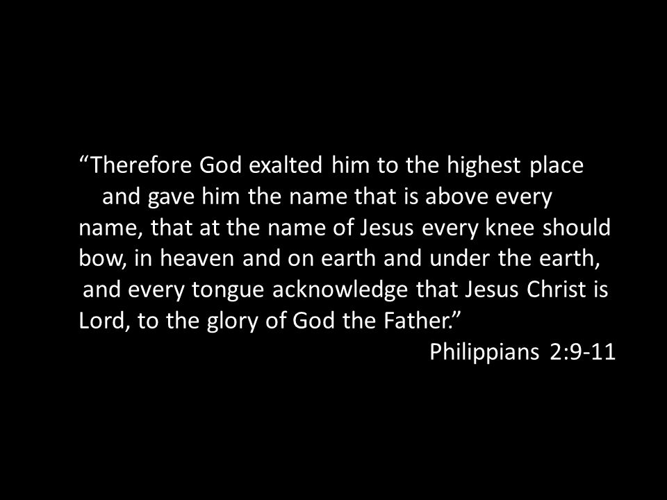 Therefore God exalted him to the highest place and gave him the name that is above every name, that at the name of Jesus every knee should bow, in heaven and on earth and under the earth, and every tongue acknowledge that Jesus Christ is Lord, to the glory of God the Father. Philippians 2:9-11