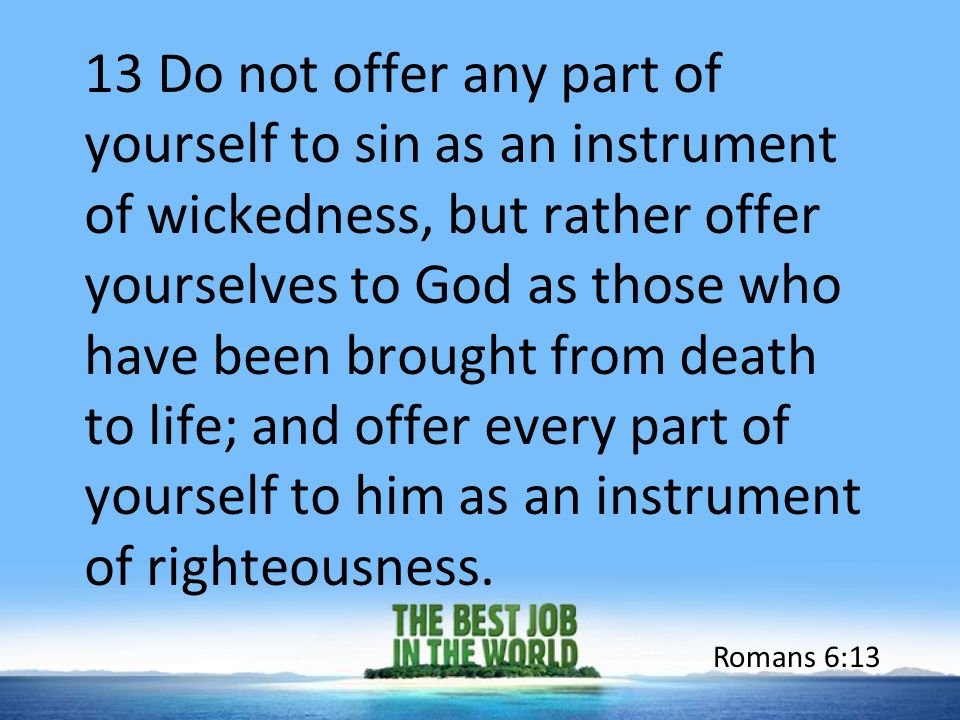 13 Do not offer any part of yourself to sin as an instrument of wickedness, but rather offer yourselves to God as those who have been brought from death to life; and offer every part of yourself to him as an instrument of righteousness.