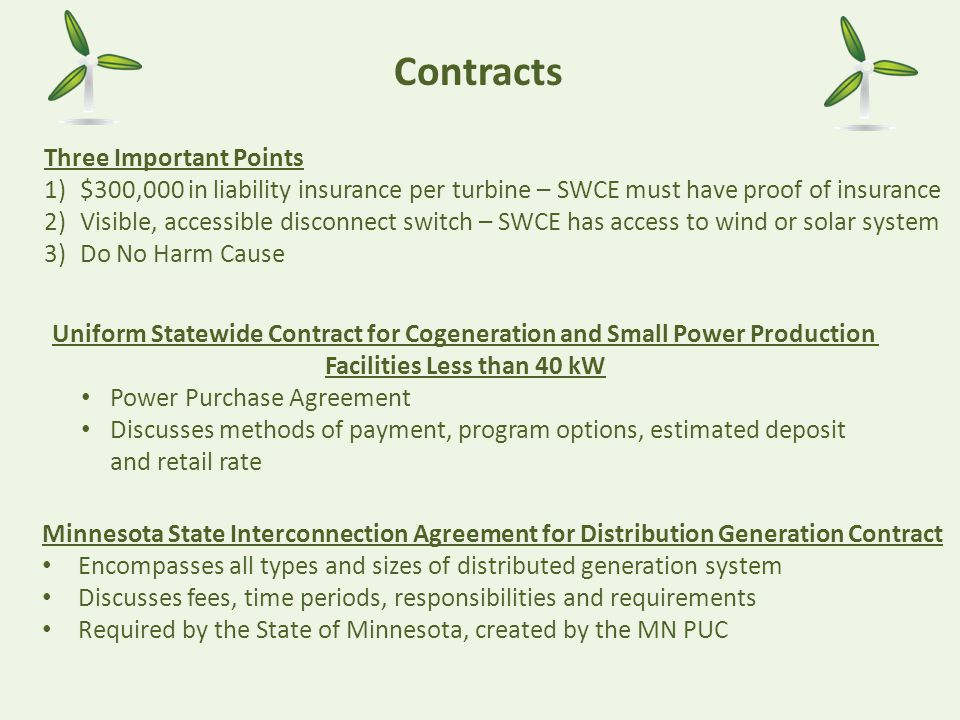 Contracts Three Important Points 1)$300,000 in liability insurance per turbine – SWCE must have proof of insurance 2)Visible, accessible disconnect switch – SWCE has access to wind or solar system 3)Do No Harm Cause Minnesota State Interconnection Agreement for Distribution Generation Contract Encompasses all types and sizes of distributed generation system Discusses fees, time periods, responsibilities and requirements Required by the State of Minnesota, created by the MN PUC Uniform Statewide Contract for Cogeneration and Small Power Production Facilities Less than 40 kW Power Purchase Agreement Discusses methods of payment, program options, estimated deposit and retail rate