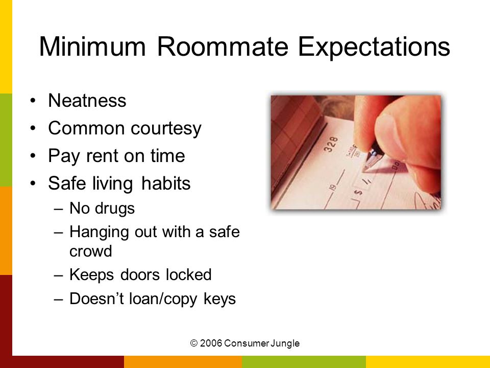 © 2006 Consumer Jungle Minimum Roommate Expectations Neatness Common courtesy Pay rent on time Safe living habits –No drugs –Hanging out with a safe crowd –Keeps doors locked –Doesn’t loan/copy keys