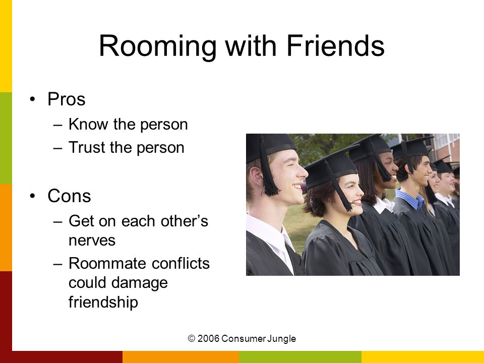 © 2006 Consumer Jungle Rooming with Friends Pros –Know the person –Trust the person Cons –Get on each other’s nerves –Roommate conflicts could damage friendship