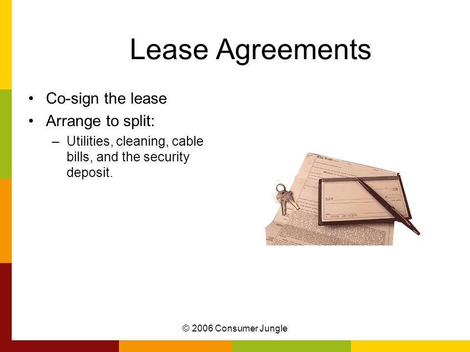 © 2006 Consumer Jungle Lease Agreements Co-sign the lease Arrange to split: –Utilities, cleaning, cable bills, and the security deposit.