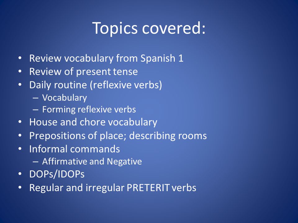 Topics covered: Review vocabulary from Spanish 1 Review of present tense Daily routine (reflexive verbs) – Vocabulary – Forming reflexive verbs House and chore vocabulary Prepositions of place; describing rooms Informal commands – Affirmative and Negative DOPs/IDOPs Regular and irregular PRETERIT verbs