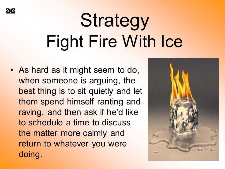 Strategy Fight Fire With Ice As hard as it might seem to do, when someone is arguing, the best thing is to sit quietly and let them spend himself ranting and raving, and then ask if he’d like to schedule a time to discuss the matter more calmly and return to whatever you were doing.