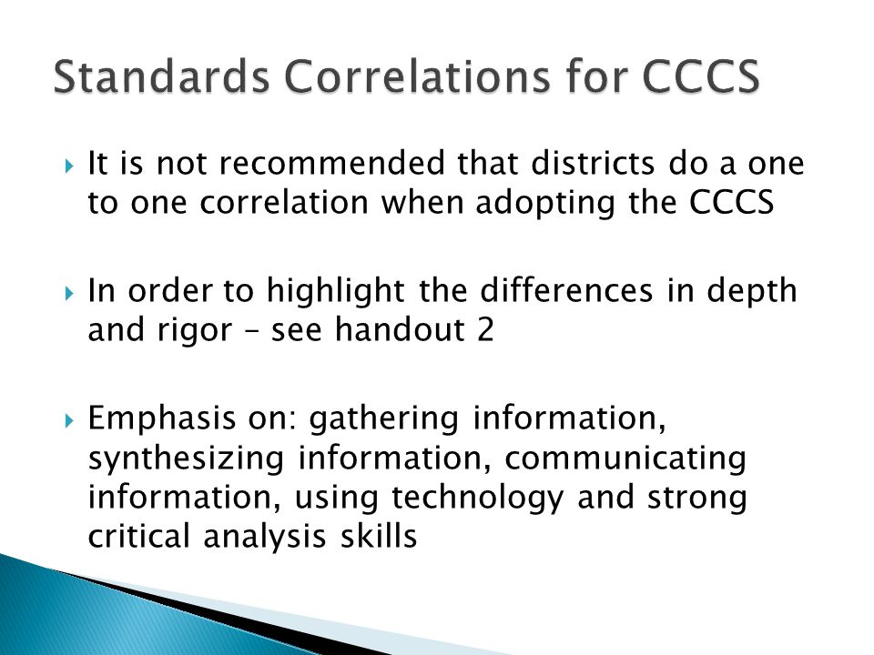  It is not recommended that districts do a one to one correlation when adopting the CCCS  In order to highlight the differences in depth and rigor – see handout 2  Emphasis on: gathering information, synthesizing information, communicating information, using technology and strong critical analysis skills