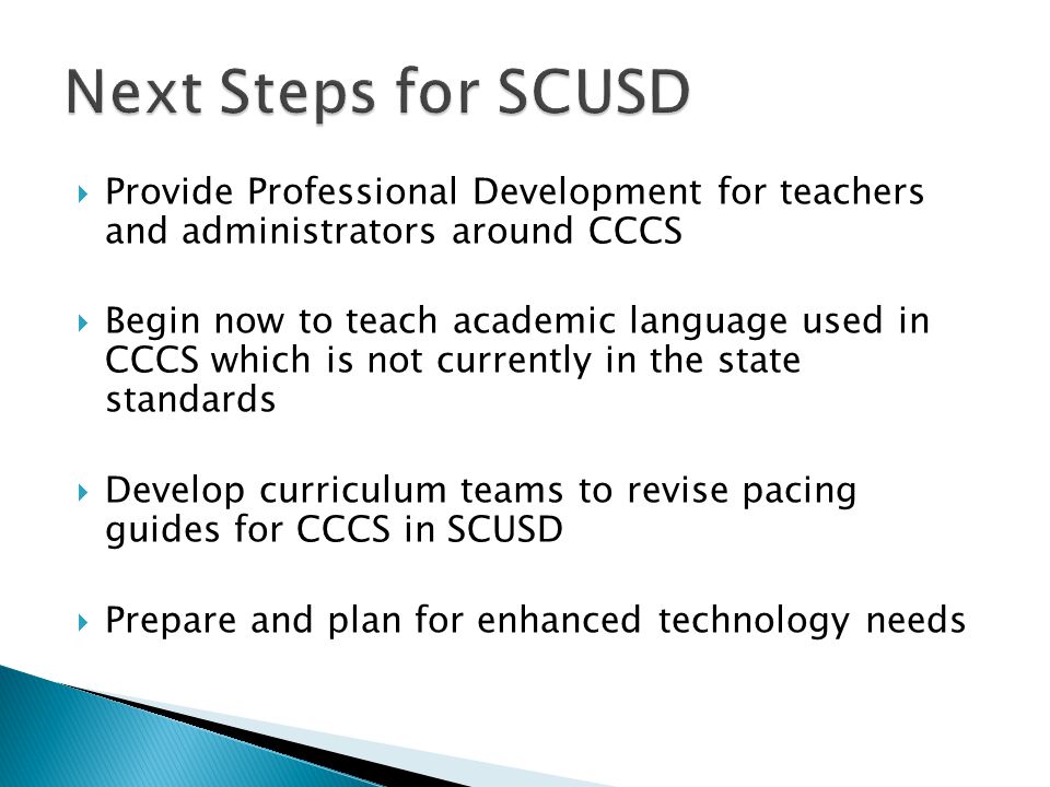  Provide Professional Development for teachers and administrators around CCCS  Begin now to teach academic language used in CCCS which is not currently in the state standards  Develop curriculum teams to revise pacing guides for CCCS in SCUSD  Prepare and plan for enhanced technology needs