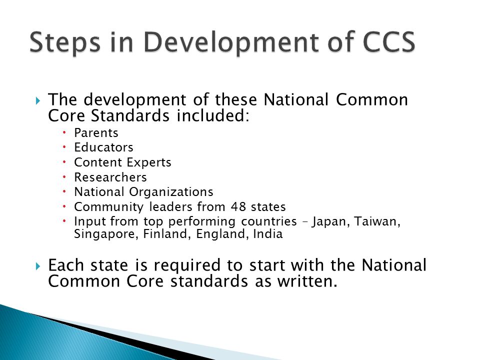  The development of these National Common Core Standards included:  Parents  Educators  Content Experts  Researchers  National Organizations  Community leaders from 48 states  Input from top performing countries – Japan, Taiwan, Singapore, Finland, England, India  Each state is required to start with the National Common Core standards as written.