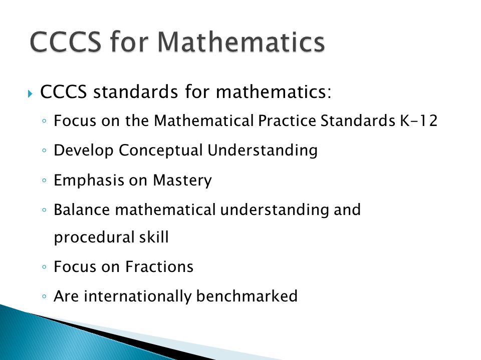  CCCS standards for mathematics: ◦ Focus on the Mathematical Practice Standards K-12 ◦ Develop Conceptual Understanding ◦ Emphasis on Mastery ◦ Balance mathematical understanding and procedural skill ◦ Focus on Fractions ◦ Are internationally benchmarked