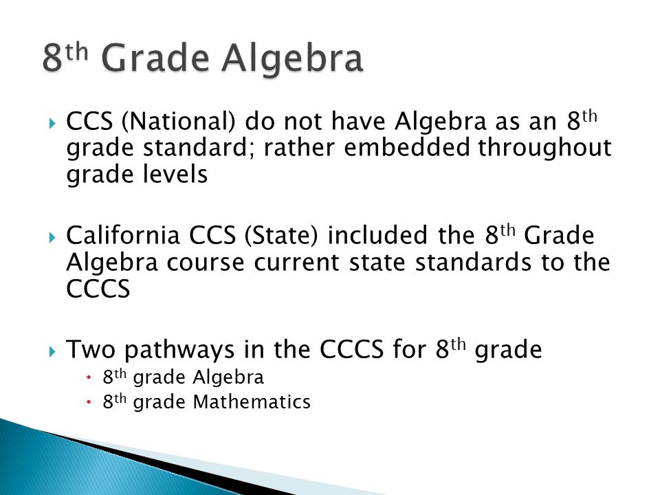  CCS (National) do not have Algebra as an 8 th grade standard; rather embedded throughout grade levels  California CCS (State) included the 8 th Grade Algebra course current state standards to the CCCS  Two pathways in the CCCS for 8 th grade  8 th grade Algebra  8 th grade Mathematics