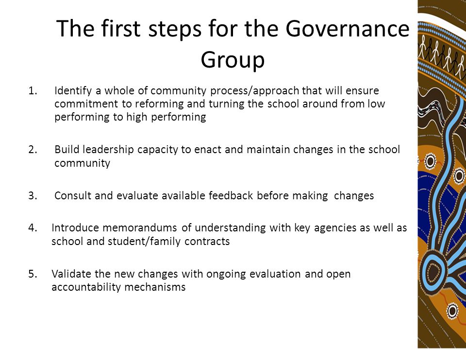 The first steps for the Governance Group 1.Identify a whole of community process/approach that will ensure commitment to reforming and turning the school around from low performing to high performing 2.Build leadership capacity to enact and maintain changes in the school community 3.Consult and evaluate available feedback before making changes 4.Introduce memorandums of understanding with key agencies as well as school and student/family contracts 5.Validate the new changes with ongoing evaluation and open accountability mechanisms