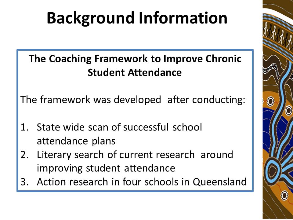 Background Information The Coaching Framework to Improve Chronic Student Attendance The framework was developed after conducting: 1.State wide scan of successful school attendance plans 2.Literary search of current research around improving student attendance 3.Action research in four schools in Queensland