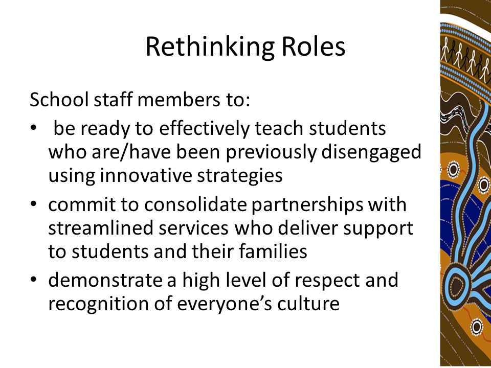 Rethinking Roles School staff members to: be ready to effectively teach students who are/have been previously disengaged using innovative strategies commit to consolidate partnerships with streamlined services who deliver support to students and their families demonstrate a high level of respect and recognition of everyone’s culture