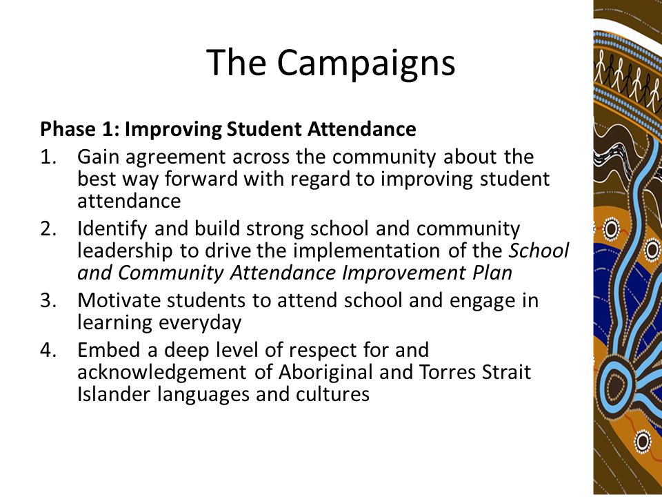 The Campaigns Phase 1: Improving Student Attendance 1.Gain agreement across the community about the best way forward with regard to improving student attendance 2.Identify and build strong school and community leadership to drive the implementation of the School and Community Attendance Improvement Plan 3.Motivate students to attend school and engage in learning everyday 4.Embed a deep level of respect for and acknowledgement of Aboriginal and Torres Strait Islander languages and cultures