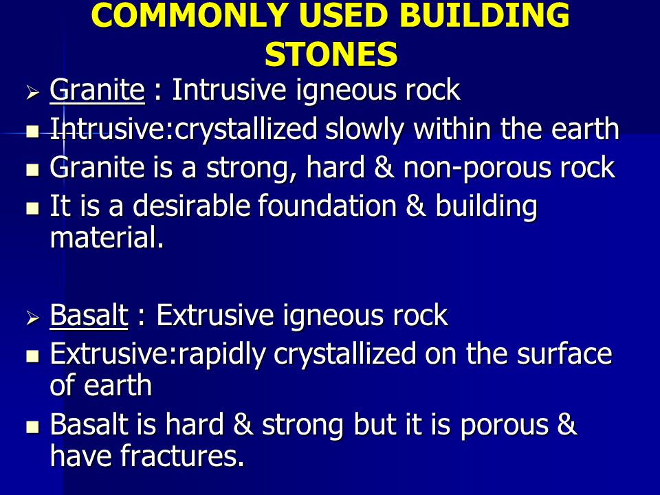 COMMONLY USED BUILDING STONES  Granite : Intrusive igneous rock Intrusive:crystallized slowly within the earth Intrusive:crystallized slowly within the earth Granite is a strong, hard & non-porous rock Granite is a strong, hard & non-porous rock It is a desirable foundation & building material.