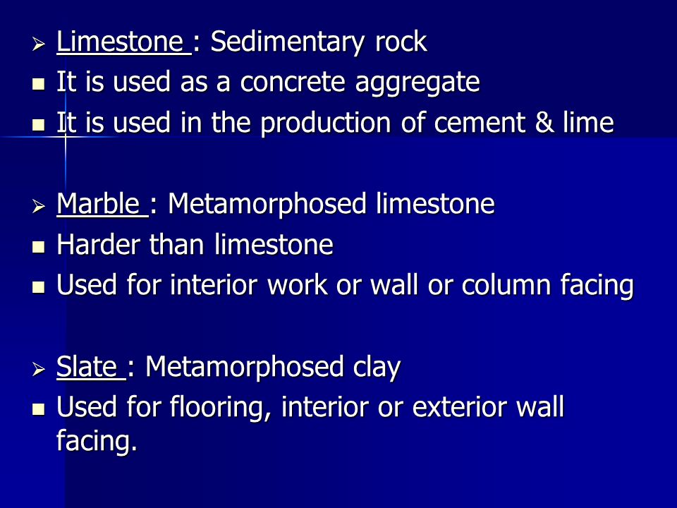 Limestone : Sedimentary rock It is used as a concrete aggregate It is used as a concrete aggregate It is used in the production of cement & lime It is used in the production of cement & lime  Marble : Metamorphosed limestone Harder than limestone Harder than limestone Used for interior work or wall or column facing Used for interior work or wall or column facing  Slate : Metamorphosed clay Used for flooring, interior or exterior wall facing.