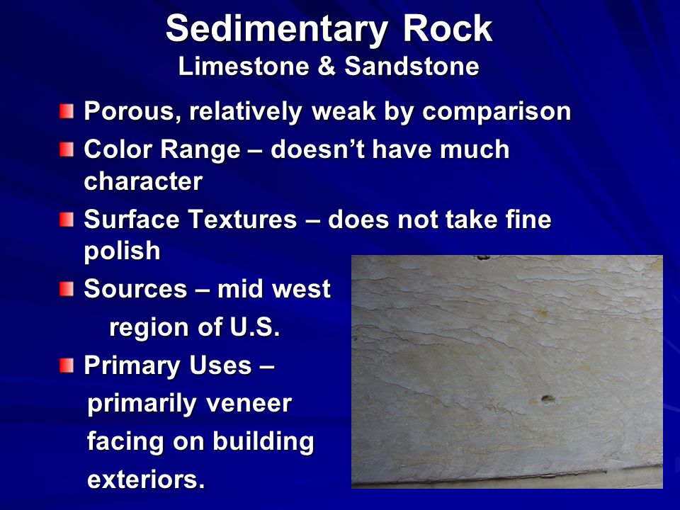 Sedimentary Rock Limestone & Sandstone Porous, relatively weak by comparison Color Range – doesn’t have much character Surface Textures – does not take fine polish Sources – mid west region of U.S.