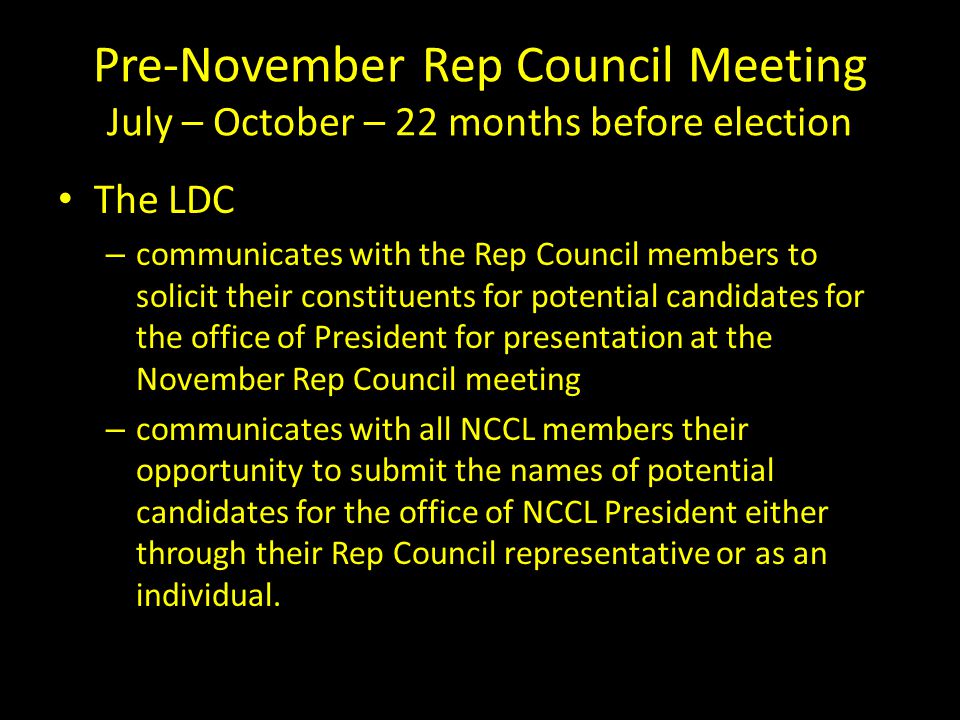 Pre-November Rep Council Meeting July – October – 22 months before election The LDC – communicates with the Rep Council members to solicit their constituents for potential candidates for the office of President for presentation at the November Rep Council meeting – communicates with all NCCL members their opportunity to submit the names of potential candidates for the office of NCCL President either through their Rep Council representative or as an individual.