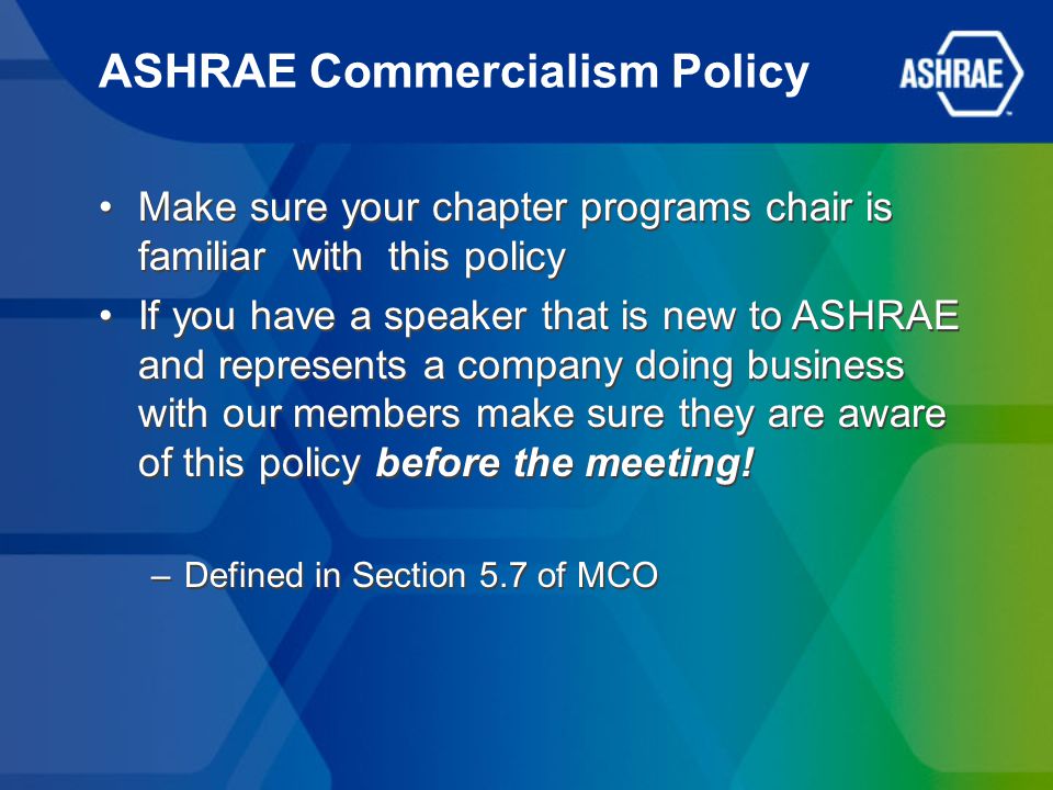 ASHRAE Commercialism Policy Make sure your chapter programs chair is familiar with this policy If you have a speaker that is new to ASHRAE and represents a company doing business with our members make sure they are aware of this policy before the meeting.
