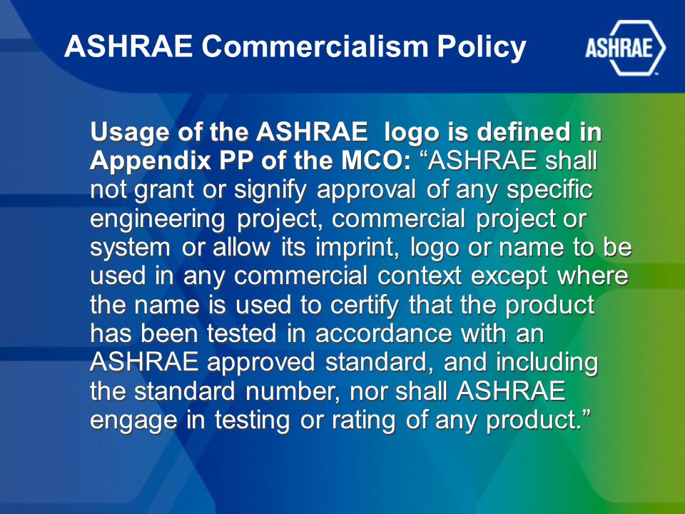 ASHRAE Commercialism Policy Usage of the ASHRAE logo is defined in Appendix PP of the MCO: ASHRAE shall not grant or signify approval of any specific engineering project, commercial project or system or allow its imprint, logo or name to be used in any commercial context except where the name is used to certify that the product has been tested in accordance with an ASHRAE approved standard, and including the standard number, nor shall ASHRAE engage in testing or rating of any product.