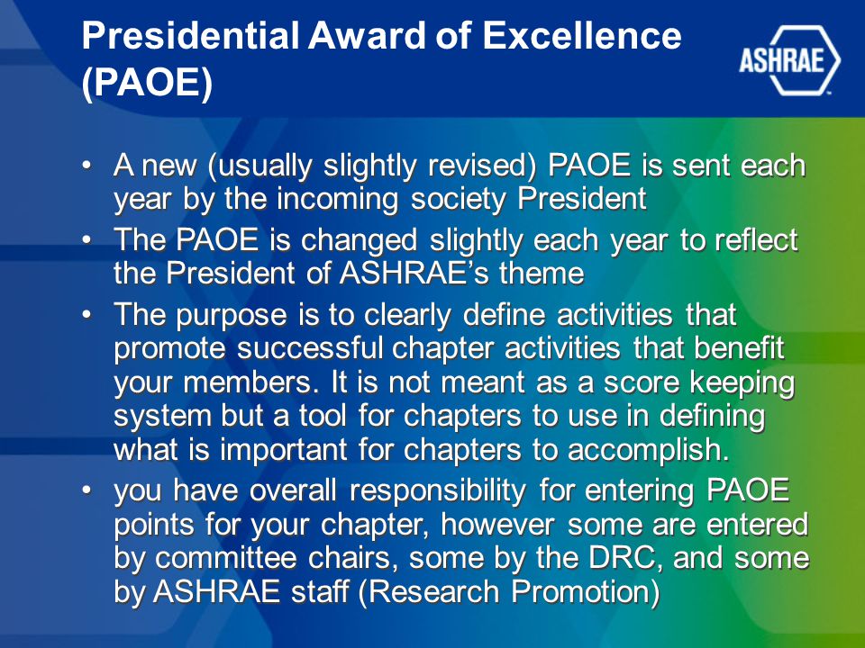 Presidential Award of Excellence (PAOE) A new (usually slightly revised) PAOE is sent each year by the incoming society President The PAOE is changed slightly each year to reflect the President of ASHRAE’s theme The purpose is to clearly define activities that promote successful chapter activities that benefit your members.