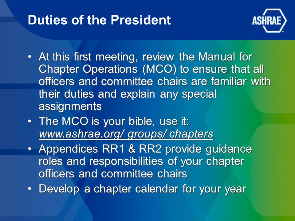 Duties of the President At this first meeting, review the Manual for Chapter Operations (MCO) to ensure that all officers and committee chairs are familiar with their duties and explain any special assignments The MCO is your bible, use it:   groups/ chapters Appendices RR1 & RR2 provide guidance roles and responsibilities of your chapter officers and committee chairs Develop a chapter calendar for your year At this first meeting, review the Manual for Chapter Operations (MCO) to ensure that all officers and committee chairs are familiar with their duties and explain any special assignments The MCO is your bible, use it:   groups/ chapters Appendices RR1 & RR2 provide guidance roles and responsibilities of your chapter officers and committee chairs Develop a chapter calendar for your year
