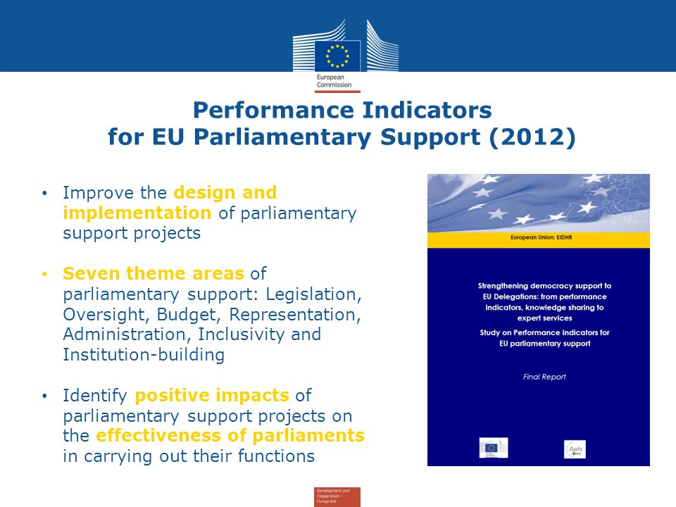 Improve the design and implementation of parliamentary support projects Seven theme areas of parliamentary support: Legislation, Oversight, Budget, Representation, Administration, Inclusivity and Institution-building Identify positive impacts of parliamentary support projects on the effectiveness of parliaments in carrying out their functions Performance Indicators for EU Parliamentary Support (2012)