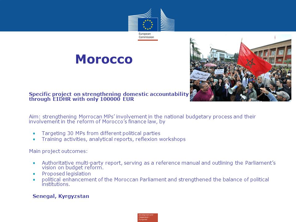 Morocco Specific project on strengthening domestic accountability and Morocco’s parliament – through EIDHR with only EUR Aim: strengthening Morrocan MPs’ involvement in the national budgetary process and their involvement in the reform of Morocco’s finance law, by Targeting 30 MPs from different political parties Training activities, analytical reports, reflexion workshops Main project outcomes: Authoritative multi-party report, serving as a reference manual and outlining the Parliament’s vision on budget reform.