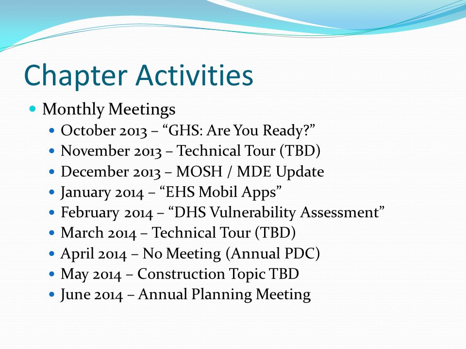 Chapter Activities Monthly Meetings October 2013 – GHS: Are You Ready November 2013 – Technical Tour (TBD) December 2013 – MOSH / MDE Update January 2014 – EHS Mobil Apps February 2014 – DHS Vulnerability Assessment March 2014 – Technical Tour (TBD) April 2014 – No Meeting (Annual PDC) May 2014 – Construction Topic TBD June 2014 – Annual Planning Meeting