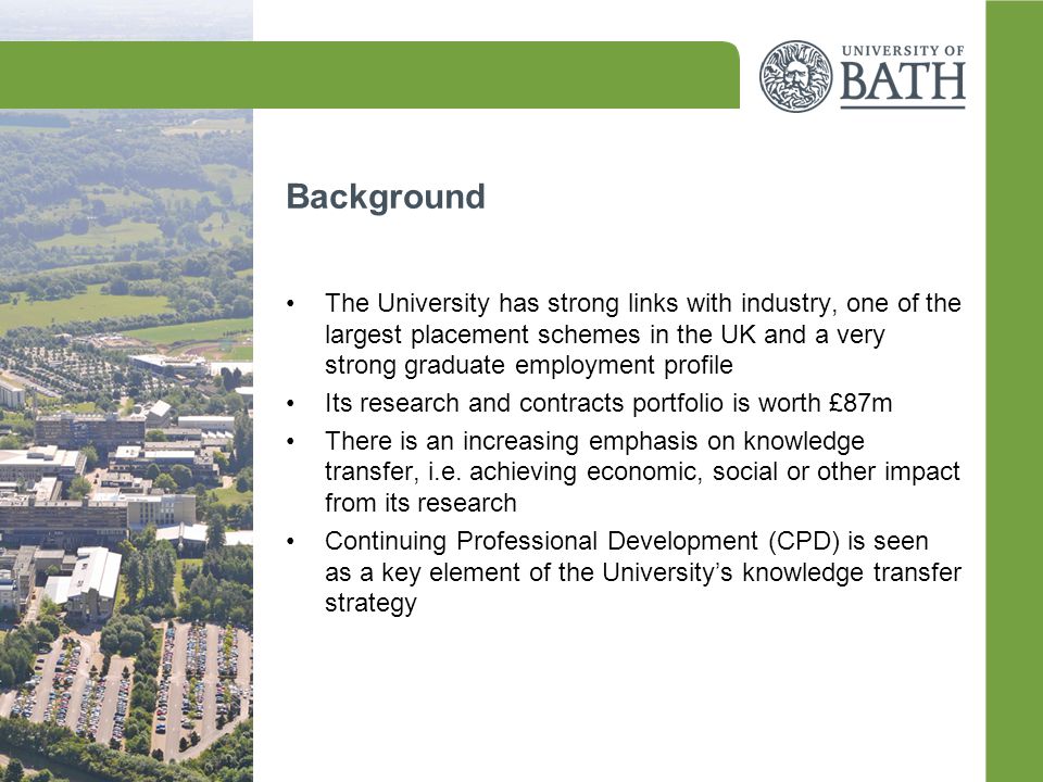 Background The University has strong links with industry, one of the largest placement schemes in the UK and a very strong graduate employment profile Its research and contracts portfolio is worth £87m There is an increasing emphasis on knowledge transfer, i.e.